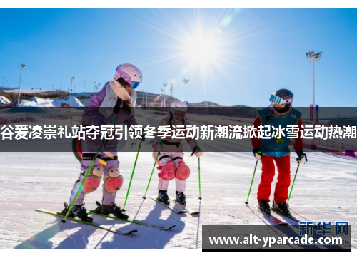 谷爱凌崇礼站夺冠引领冬季运动新潮流掀起冰雪运动热潮