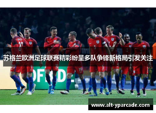 苏格兰欧洲足球联赛精彩纷呈多队争锋新格局引发关注 苏格兰欧洲足球联赛精彩纷呈多队争锋新格局引发关注