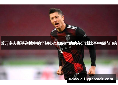 莱万多夫斯基逆境中的坚韧心态如何帮助他在足球比赛中保持自信 莱万多夫斯基逆境中的坚韧心态如何帮助他在足球比赛中保持自信