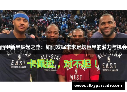 西甲新星崛起之路:如何发掘未来足坛巨星的潜力与机会 西甲新星崛起之路:如何发掘未来足坛巨星的潜力与机会