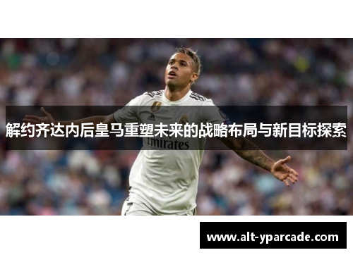 解约齐达内后皇马重塑未来的战略布局与新目标探索