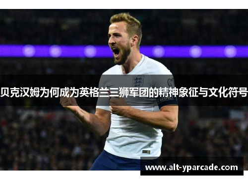 贝克汉姆为何成为英格兰三狮军团的精神象征与文化符号 贝克汉姆为何成为英格兰三狮军团的精神象征与文化符号
