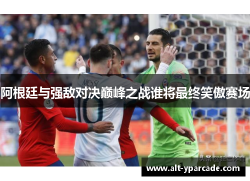 阿根廷与强敌对决巅峰之战谁将最终笑傲赛场 阿根廷与强敌对决巅峰之战谁将最终笑傲赛场