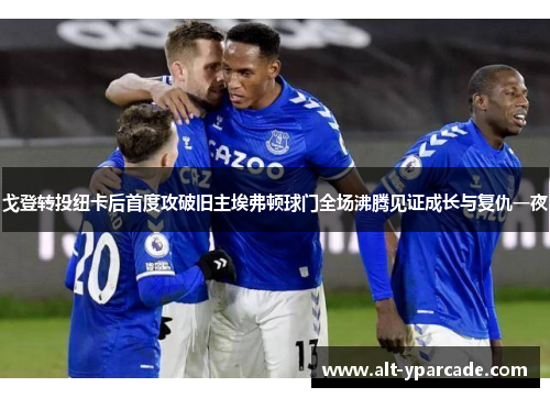 戈登转投纽卡后首度攻破旧主埃弗顿球门全场沸腾见证成长与复仇一夜