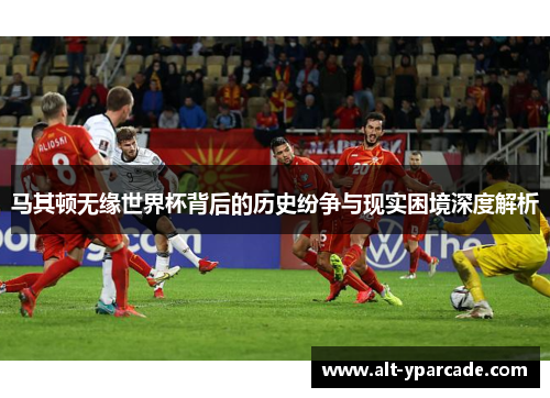马其顿无缘世界杯背后的历史纷争与现实困境深度解析