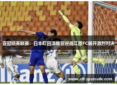 亚冠精英联赛：日本町田泽维亚迎战江原FC展开激烈对决