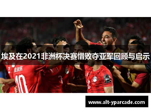 埃及在2021非洲杯决赛惜败夺亚军回顾与启示