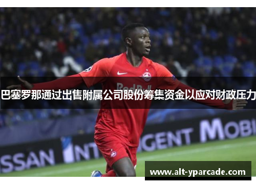 巴塞罗那通过出售附属公司股份筹集资金以应对财政压力 巴塞罗那通过出售附属公司股份筹集资金以应对财政压力